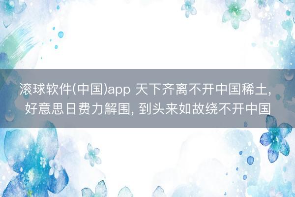 滚球软件(中国)app 天下齐离不开中国稀土， 好意思日费力解围， 到头来如故绕不开中国