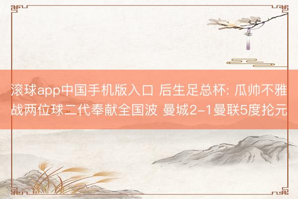 滚球app中国手机版入口 后生足总杯: 瓜帅不雅战两位球二代奉献全国波 曼城2-1曼联5度抡元