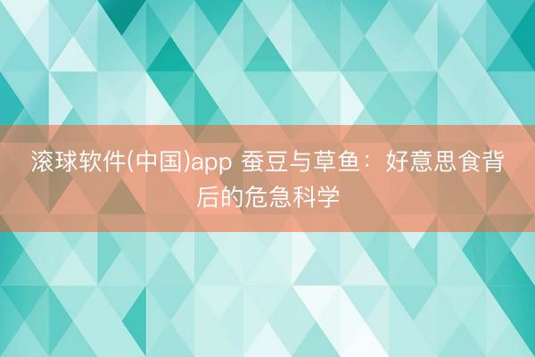 滚球软件(中国)app 蚕豆与草鱼：好意思食背后的危急科学