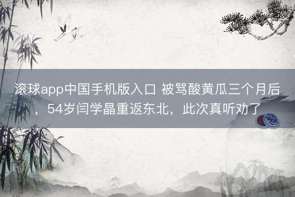 滚球app中国手机版入口 被骂酸黄瓜三个月后,54岁闫学晶重返东北,此次真听劝了