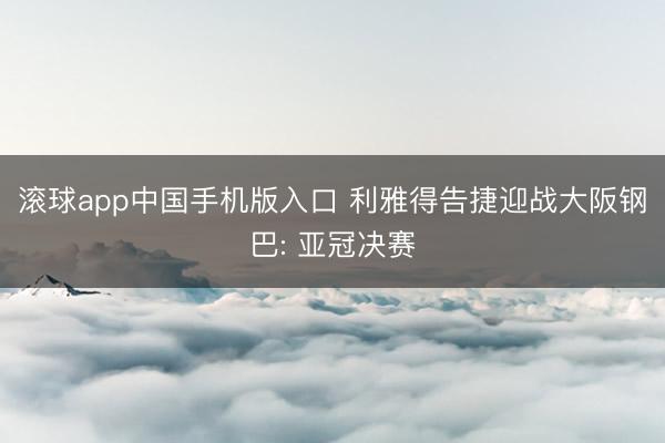 滚球app中国手机版入口 利雅得告捷迎战大阪钢巴: 亚冠决赛