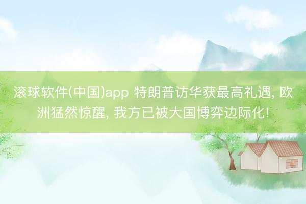 滚球软件(中国)app 特朗普访华获最高礼遇， 欧洲猛然惊醒， 我方已被大国博弈边际化!