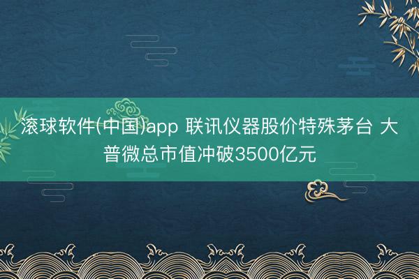 滚球软件(中国)app 联讯仪器股价特殊茅台 大普微总市值冲破3500亿元