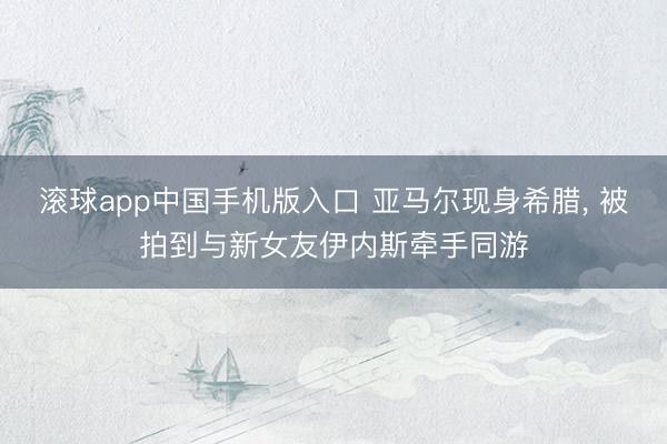 滚球app中国手机版入口 亚马尔现身希腊， 被拍到与新女友伊内斯牵手同游