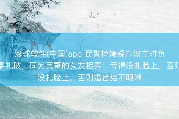 滚球软件(中国)app 民警持嫌疑东谈主时负伤，双手被玻璃扎破，同为民警的女友捉弄：亏得没扎脸上，否则婚皆结不明晰