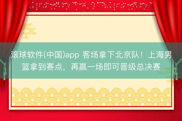 滚球软件(中国)app 客场拿下北京队！上海男篮拿到赛点，再赢一场即可晋级总决赛