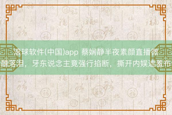 滚球软件(中国)app 蔡娴静半夜素颜直播微醺落泪，牙东说念主竟强行掐断，撕开内娱遮羞布