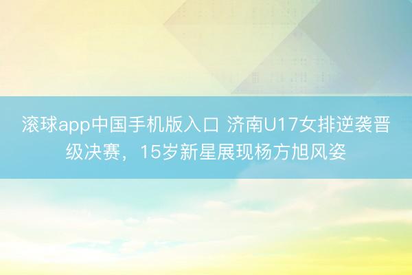 滚球app中国手机版入口 济南U17女排逆袭晋级决赛，15岁新星展现杨方旭风姿