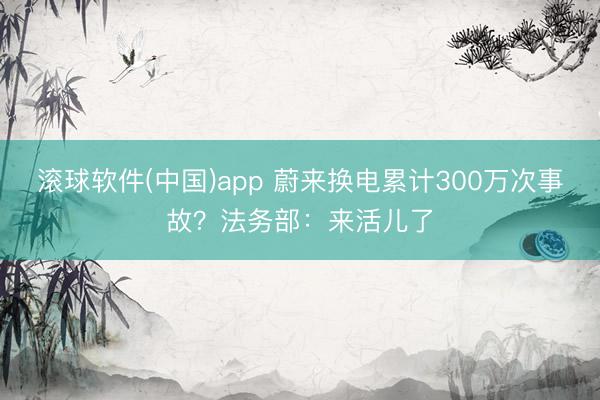 滚球软件(中国)app 蔚来换电累计300万次事故？法务部：来活儿了