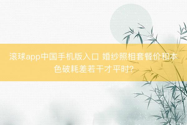 滚球app中国手机版入口 婚纱照相套餐价和本色破耗差若干才平时？