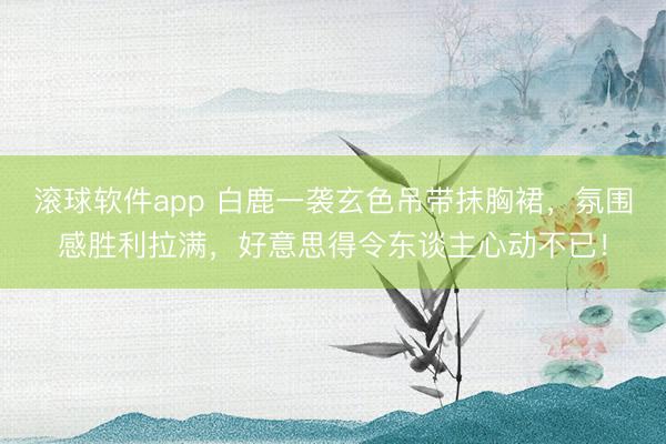 滚球软件app 白鹿一袭玄色吊带抹胸裙，氛围感胜利拉满，好意思得令东谈主心动不已！