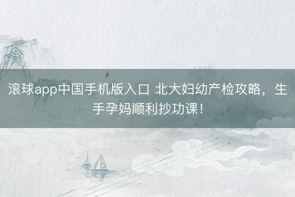 滚球app中国手机版入口 北大妇幼产检攻略，生手孕妈顺利抄功课！