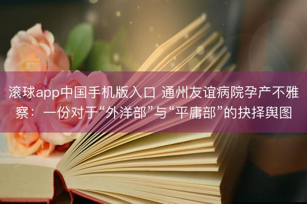 滚球app中国手机版入口 通州友谊病院孕产不雅察：一份对于“外洋部”与“平庸部”的抉择舆图