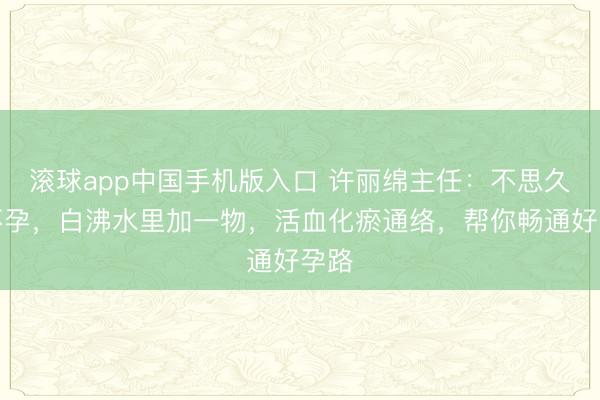 滚球app中国手机版入口 许丽绵主任：不思久备不孕，白沸水里加一物，活血化瘀通络，帮你畅通好孕路