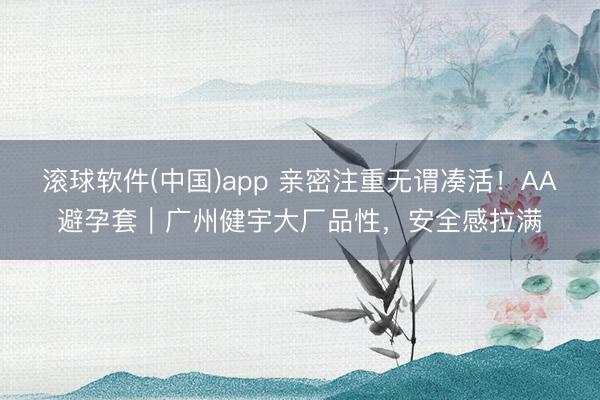 滚球软件(中国)app 亲密注重无谓凑活！AA避孕套｜广州健宇大厂品性，安全感拉满