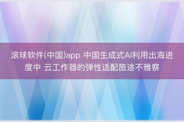 滚球软件(中国)app 中国生成式AI利用出海进度中 云工作器的弹性适配旅途不雅察
