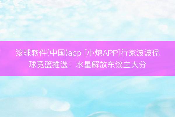 滚球软件(中国)app [小炮APP]行家波波侃球竞篮推选：水星解放东谈主大分