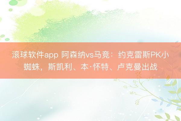 滚球软件app 阿森纳vs马竞：约克雷斯PK小蜘蛛，斯凯利、本·怀特、卢克曼出战