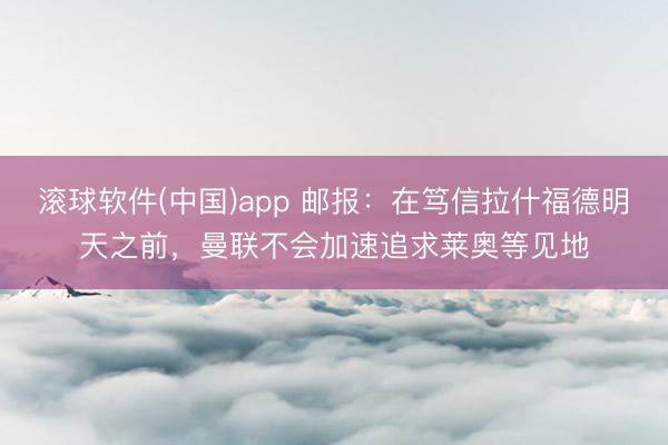 滚球软件(中国)app 邮报：在笃信拉什福德明天之前，曼联不会加速追求莱奥等见地
