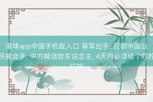 滚球app中国手机版入口 菲军出手， 巨额中国公民被合手， 中方喊话放东说念主， 4天内必须给个叮咛
